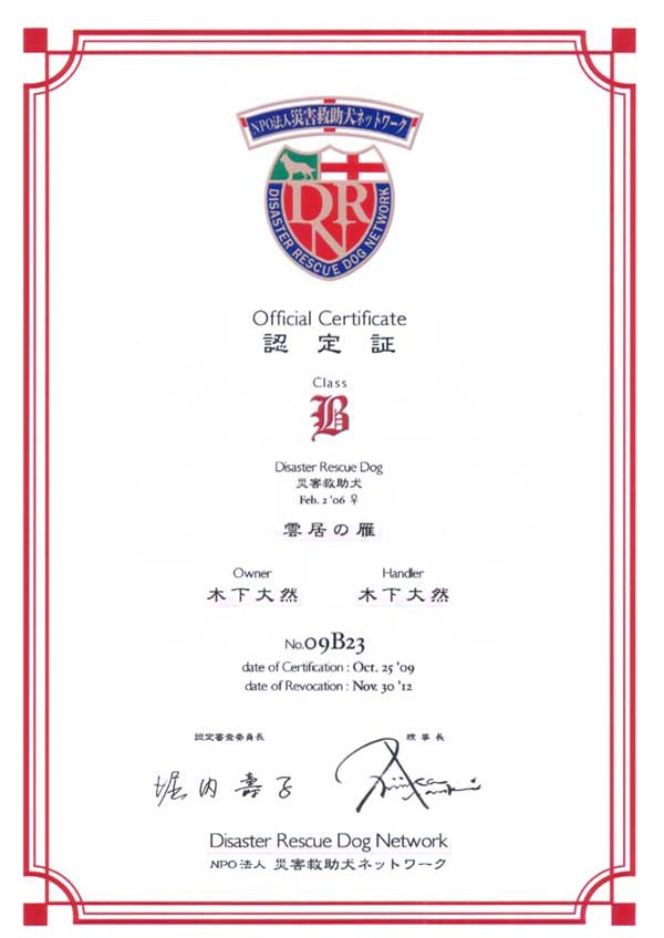 Official Certificate F
Class B
Disaster Rescue Dog ЊQ~
Feb. 2 '06  _̊
Owner ؉ R
Handler ؉ R
No.09B23
date of Certification:Oct. 25 '09
date of Revocation:Nov. 30 '12
FRψ x q
 Nishizaka Naoki
Disaster Rescue Dog Network
NPO@lЊQ~lbg[N